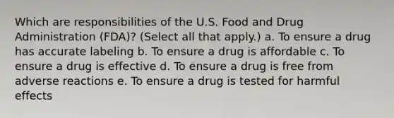 Which are responsibilities of the U.S. Food and Drug Administration (FDA)? (Select all that apply.) a. To ensure a drug has accurate labeling b. To ensure a drug is affordable c. To ensure a drug is effective d. To ensure a drug is free from adverse reactions e. To ensure a drug is tested for harmful effects