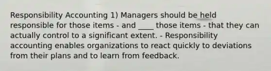 Responsibility Accounting 1) Managers should be held responsible for those items - and ____ those items - that they can actually control to a significant extent. - Responsibility accounting enables organizations to react quickly to deviations from their plans and to learn from feedback.