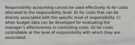 Responsibility accounting cannot be used effectively A) for costs allocated to the responsibility level. B) for costs that can be directly associated with the specific level of responsibility. C) when budget data can be developed for evaluating the manager's effectiveness in controlling costs. D) for costs controllable at the level of responsibility with which they are associated.