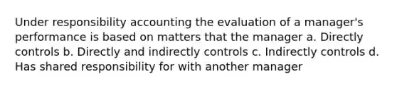 Under responsibility accounting the evaluation of a manager's performance is based on matters that the manager a. Directly controls b. Directly and indirectly controls c. Indirectly controls d. Has shared responsibility for with another manager