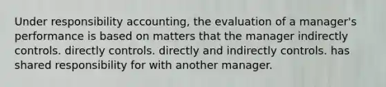 Under responsibility accounting, the evaluation of a manager's performance is based on matters that the manager indirectly controls. directly controls. directly and indirectly controls. has shared responsibility for with another manager.