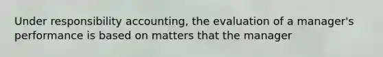 Under responsibility accounting, the evaluation of a manager's performance is based on matters that the manager