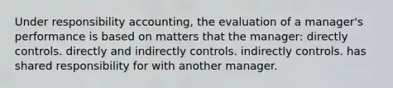 Under responsibility accounting, the evaluation of a manager's performance is based on matters that the manager: directly controls. directly and indirectly controls. indirectly controls. has shared responsibility for with another manager.