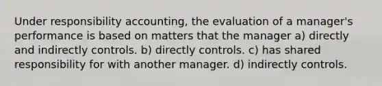 Under responsibility accounting, the evaluation of a manager's performance is based on matters that the manager a) directly and indirectly controls. b) directly controls. c) has shared responsibility for with another manager. d) indirectly controls.