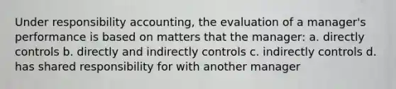 Under responsibility accounting, the evaluation of a manager's performance is based on matters that the manager: a. directly controls b. directly and indirectly controls c. indirectly controls d. has shared responsibility for with another manager