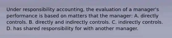 Under responsibility accounting, the evaluation of a manager's performance is based on matters that the manager: A. directly controls. B. directly and indirectly controls. C. indirectly controls. D. has shared responsibility for with another manager.