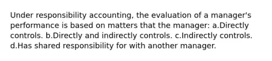 Under responsibility accounting, the evaluation of a manager's performance is based on matters that the manager: a.Directly controls. b.Directly and indirectly controls. c.Indirectly controls. d.Has shared responsibility for with another manager.