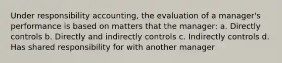 Under responsibility accounting, the evaluation of a manager's performance is based on matters that the manager: a. Directly controls b. Directly and indirectly controls c. Indirectly controls d. Has shared responsibility for with another manager