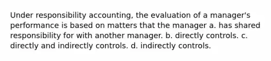 Under responsibility accounting, the evaluation of a manager's performance is based on matters that the manager a. has shared responsibility for with another manager. b. directly controls. c. directly and indirectly controls. d. indirectly controls.