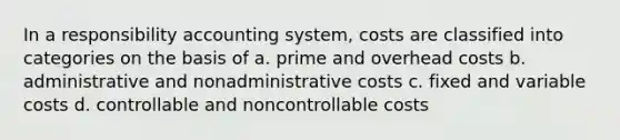 In a responsibility accounting system, costs are classified into categories on the basis of a. prime and overhead costs b. administrative and nonadministrative costs c. fixed and variable costs d. controllable and noncontrollable costs