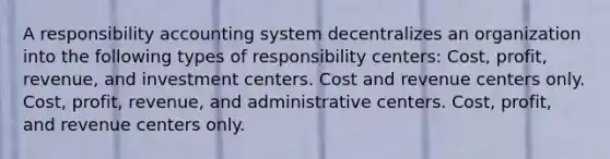 A responsibility accounting system decentralizes an organization into the following types of responsibility centers: Cost, profit, revenue, and investment centers. Cost and revenue centers only. Cost, profit, revenue, and administrative centers. Cost, profit, and revenue centers only.