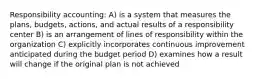 Responsibility accounting: A) is a system that measures the plans, budgets, actions, and actual results of a responsibility center B) is an arrangement of lines of responsibility within the organization C) explicitly incorporates continuous improvement anticipated during the budget period D) examines how a result will change if the original plan is not achieved