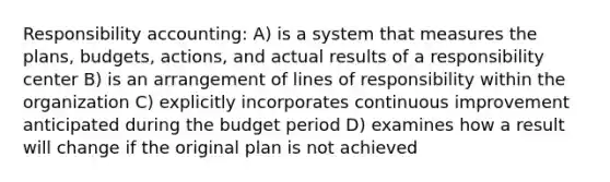 Responsibility accounting: A) is a system that measures the plans, budgets, actions, and actual results of a responsibility center B) is an arrangement of lines of responsibility within the organization C) explicitly incorporates continuous improvement anticipated during the budget period D) examines how a result will change if the original plan is not achieved