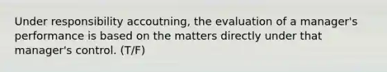 Under responsibility accoutning, the evaluation of a manager's performance is based on the matters directly under that manager's control. (T/F)