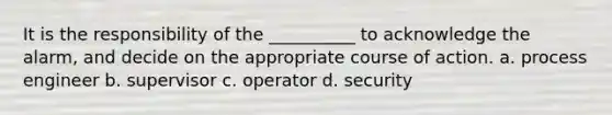 It is the responsibility of the __________ to acknowledge the alarm, and decide on the appropriate course of action. a. process engineer b. supervisor c. operator d. security