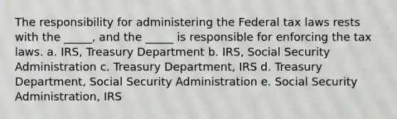 The responsibility for administering the Federal tax laws rests with the _____, and the _____ is responsible for enforcing the tax laws. a. IRS, Treasury Department b. IRS, Social Security Administration c. Treasury Department, IRS d. Treasury Department, Social Security Administration e. Social Security Administration, IRS