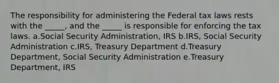 The responsibility for administering the Federal tax laws rests with the _____, and the _____ is responsible for enforcing the tax laws. a.Social Security Administration, IRS b.IRS, Social Security Administration c.IRS, Treasury Department d.Treasury Department, Social Security Administration e.Treasury Department, IRS