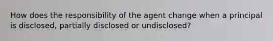 How does the responsibility of the agent change when a principal is disclosed, partially disclosed or undisclosed?