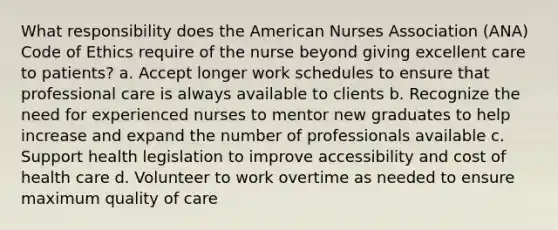 What responsibility does the American Nurses Association (ANA) Code of Ethics require of the nurse beyond giving excellent care to patients? a. Accept longer work schedules to ensure that professional care is always available to clients b. Recognize the need for experienced nurses to mentor new graduates to help increase and expand the number of professionals available c. Support health legislation to improve accessibility and cost of health care d. Volunteer to work overtime as needed to ensure maximum quality of care