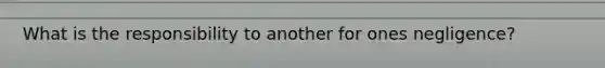 What is the responsibility to another for ones negligence?