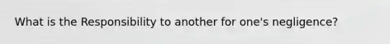 What is the Responsibility to another for one's negligence?