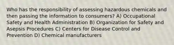 Who has the responsibility of assessing hazardous chemicals and then passing the information to consumers? A) Occupational Safety and Health Administration B) Organization for Safety and Asepsis Procedures C) Centers for Disease Control and Prevention D) Chemical manufacturers