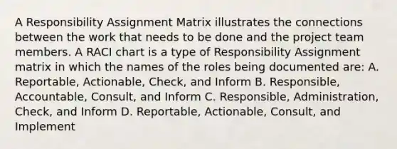 A Responsibility Assignment Matrix illustrates the connections between the work that needs to be done and the project team members. A RACI chart is a type of Responsibility Assignment matrix in which the names of the roles being documented are: A. Reportable, Actionable, Check, and Inform B. Responsible, Accountable, Consult, and Inform C. Responsible, Administration, Check, and Inform D. Reportable, Actionable, Consult, and Implement