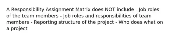 A Responsibility Assignment Matrix does NOT include - Job roles of the team members - Job roles and responsibilities of team members - Reporting structure of the project - Who does what on a project