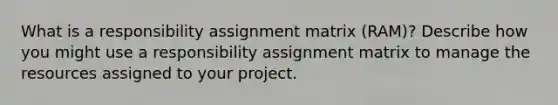 What is a responsibility assignment matrix (RAM)? Describe how you might use a responsibility assignment matrix to manage the resources assigned to your project.