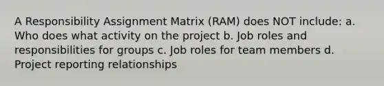 A Responsibility Assignment Matrix (RAM) does NOT include: a. Who does what activity on the project b. Job roles and responsibilities for groups c. Job roles for team members d. Project reporting relationships