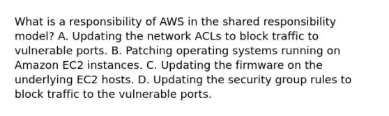 What is a responsibility of AWS in the shared responsibility model? A. Updating the network ACLs to block traffic to vulnerable ports. B. Patching operating systems running on Amazon EC2 instances. C. Updating the firmware on the underlying EC2 hosts. D. Updating the security group rules to block traffic to the vulnerable ports.