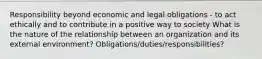 Responsibility beyond economic and legal obligations - to act ethically and to contribute in a positive way to society What is the nature of the relationship between an organization and its external environment? Obligations/duties/responsibilities?