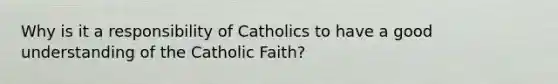 Why is it a responsibility of Catholics to have a good understanding of the Catholic Faith?