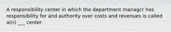 A responsibility center in which the department managcr has responsibility for and authority over costs and revenues is called a(n) ___ center