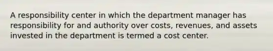 A responsibility center in which the department manager has responsibility for and authority over costs, revenues, and assets invested in the department is termed a cost center.