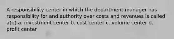 A responsibility center in which the department manager has responsibility for and authority over costs and revenues is called a(n) a. investment center b. cost center c. volume center d. profit center