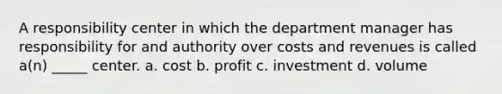 A responsibility center in which the department manager has responsibility for and authority over costs and revenues is called a(n) _____ center. a. cost b. profit c. investment d. volume