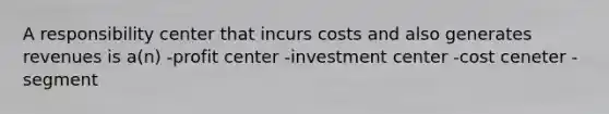 A responsibility center that incurs costs and also generates revenues is a(n) -profit center -investment center -cost ceneter -segment