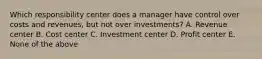 Which responsibility center does a manager have control over costs and revenues, but not over investments? A. Revenue center B. Cost center C. Investment center D. Profit center E. None of the above