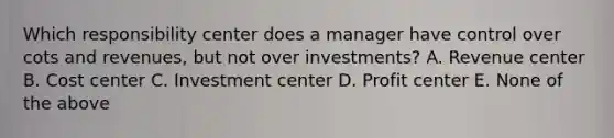 Which responsibility center does a manager have control over cots and revenues, but not over investments? A. Revenue center B. Cost center C. Investment center D. Profit center E. None of the above