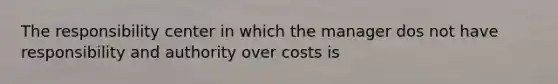 The responsibility center in which the manager dos not have responsibility and authority over costs is