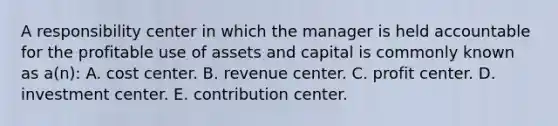 A responsibility center in which the manager is held accountable for the profitable use of assets and capital is commonly known as a(n): A. cost center. B. revenue center. C. profit center. D. investment center. E. contribution center.