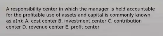 A responsibility center in which the manager is held accountable for the profitable use of assets and capital is commonly known as a(n): A. cost center B. investment center C. contribution center D. revenue center E. profit center