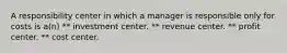 A responsibility center in which a manager is responsible only for costs is a(n) ** investment center. ** revenue center. ** profit center. ** cost center.