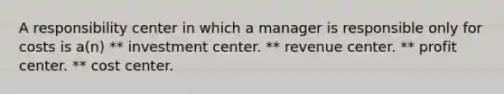 A responsibility center in which a manager is responsible only for costs is a(n) ** investment center. ** revenue center. ** profit center. ** cost center.