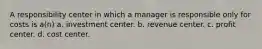 A responsibility center in which a manager is responsible only for costs is a(n) a. investment center. b. revenue center. c. profit center. d. cost center.