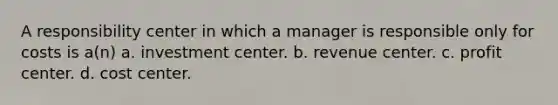 A responsibility center in which a manager is responsible only for costs is a(n) a. investment center. b. revenue center. c. profit center. d. cost center.