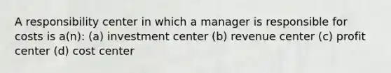 A responsibility center in which a manager is responsible for costs is a(n): (a) investment center (b) revenue center (c) profit center (d) cost center