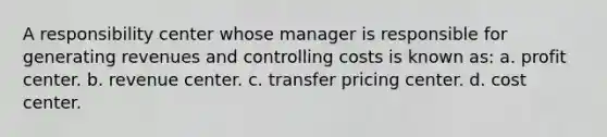 A responsibility center whose manager is responsible for generating revenues and controlling costs is known as: a. profit center. b. revenue center. c. transfer pricing center. d. cost center.