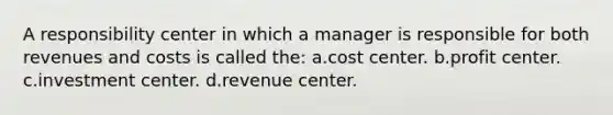 A responsibility center in which a manager is responsible for both revenues and costs is called the: a.cost center. b.profit center. c.investment center. d.revenue center.